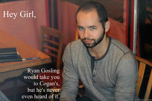 Hey Girl, Ryan Gosling 
would take you
to Cogan's, 
but he's never 
even heard of it.  