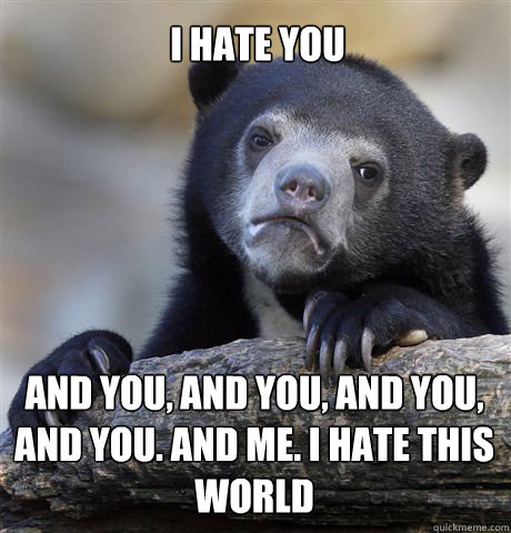 I HATE YOU AND YOU, AND YOU, AND YOU, AND YOU. AND ME. I HATE THIS WORLD - I HATE YOU AND YOU, AND YOU, AND YOU, AND YOU. AND ME. I HATE THIS WORLD  Confession Bear