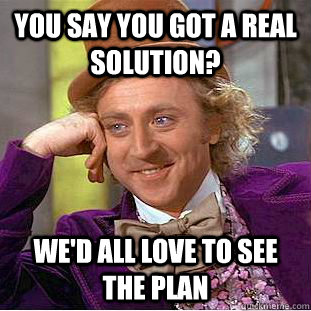 You say you got a real solution? We'd all love to see the plan  Condescending Wonka