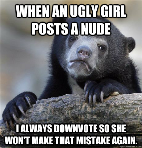 When an ugly girl posts a nude I always downvote so she won't make that mistake again.  Confession Bear