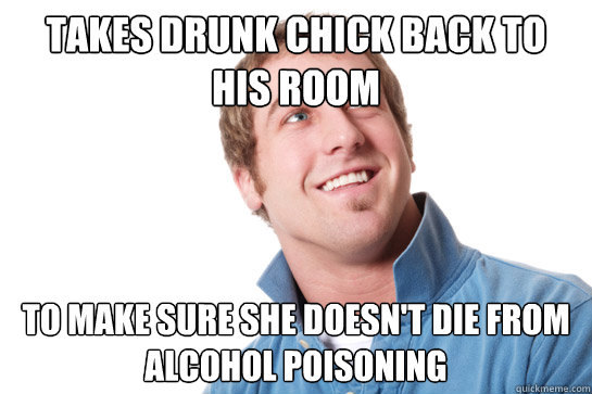 Takes drunk chick back to his room to make sure she doesn't die from alcohol poisoning  Misunderstood D-Bag