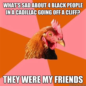 WHAT'S SAD ABOUT 4 BLACK PEOPLE IN a cadillac going off a cliff? they were my friends  Anti-Joke Chicken