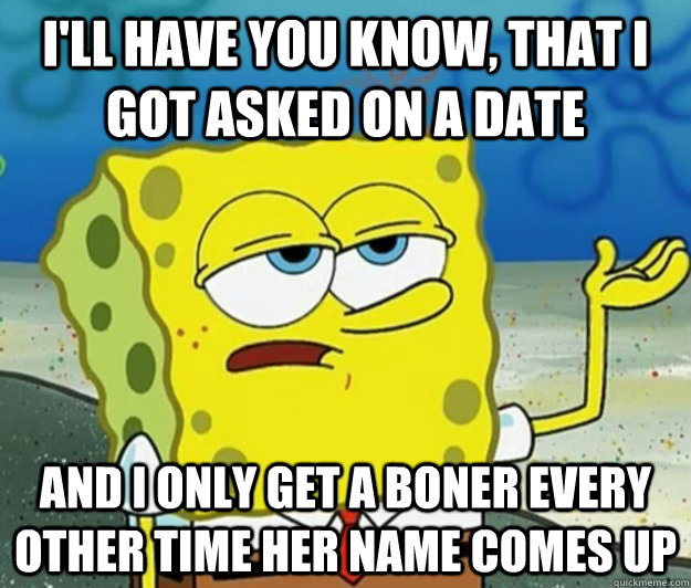 I'll have you know, that I got asked on a date and I only get a boner every other time her name comes up  Tough Spongebob