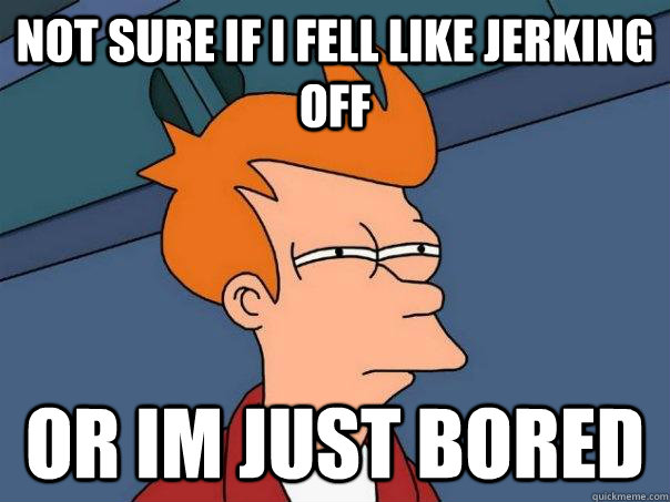 Not sure if I fell like jerking off or im just bored  Futurama Fry