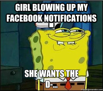 girl blowing up my facebook notifications SHE WANTS THE
D-...  Spongebob