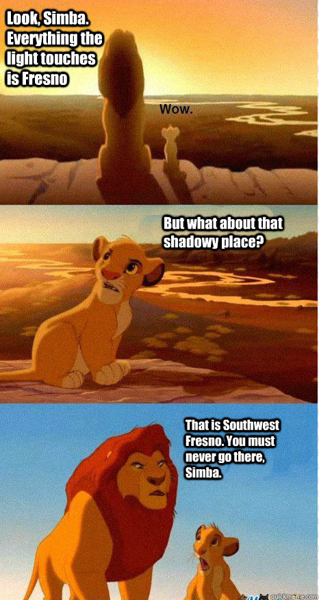 Look, Simba. Everything the light touches is Fresno But what about that shadowy place? That is Southwest Fresno. You must never go there, Simba.  Mufasa and Simba