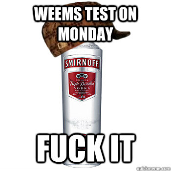 Weems test on monday fuck it  Scumbag Alcohol