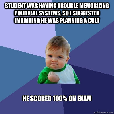 Student was having trouble memorizing political systems, so I suggested imagining he was planning a cult  He scored 100% on exam  Success Kid