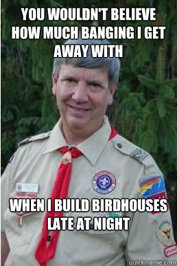 You wouldn't believe how much banging I get away with when I build birdhouses late at night  Harmless Scout Leader