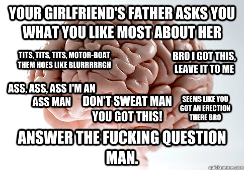 Your girlfriend's father asks you what you like most about her Answer the fucking question man. bro I got this, leave it to me tits, tits, tits, motor-boat them hoes like blurrrrrgh ass, ass, ass I'm an ass man seems like you got an erection there bro DON  Scumbag Brain