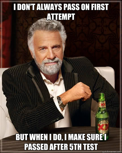 I don't always pass on first attempt but when I do, i make sure i passed after 5th test  The Most Interesting Man In The World