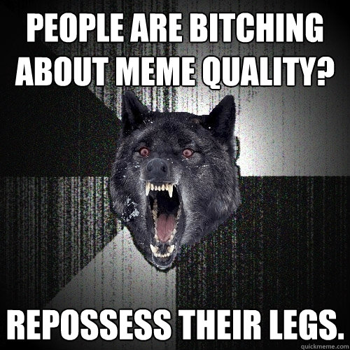 People are bitching about meme quality? Repossess their legs.  Insanity Wolf