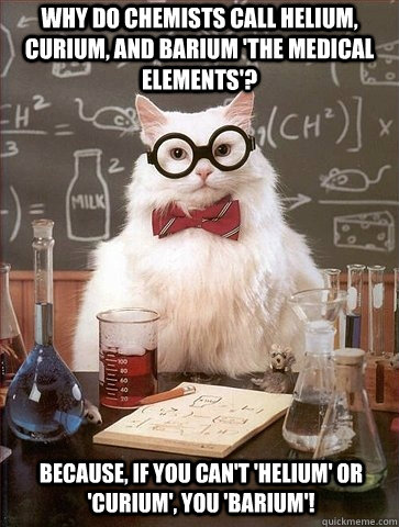 Why do chemists call helium, curium, and barium 'the medical elements'? Because, if you can't 'helium' or 'curium', you 'BARIUM'!  Chemistry Cat