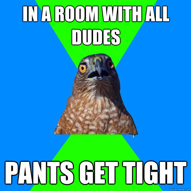 in a room with all dudes pants get tight  Hawkward