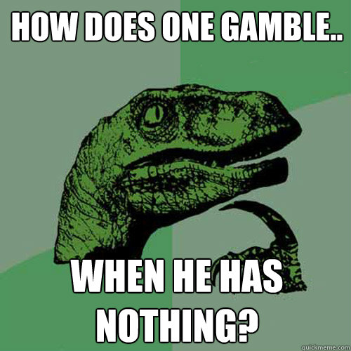 How does one gamble.. WHEN HE HAS NOTHING? - How does one gamble.. WHEN HE HAS NOTHING?  Philosoraptor