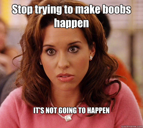 Stop trying to make boobs happen IT'S NOT GOING TO HAPPEN  Gretchen Weiners