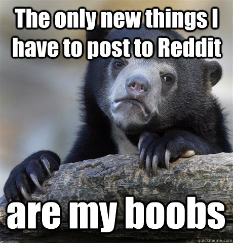 The only new things I have to post to Reddit are my boobs  Confession Bear