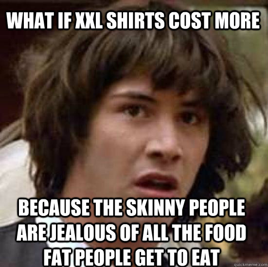 what if xxl shirts cost more because the skinny people are jealous of all the food fat people get to eat  conspiracy keanu