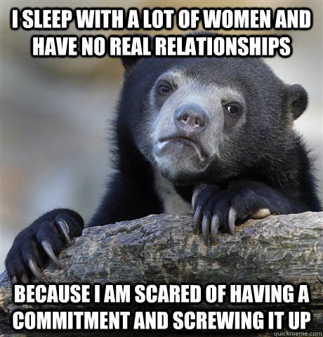 I sleep with a lot of women and have no real relationships because I am scared of having a commitment and screwing it up  Confession Bear