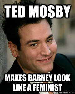 Ted Mosby Makes Barney look like a feminist - Ted Mosby Makes Barney look like a feminist  Ted Mosby