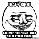 That's right Screw up your presentation so I don't look as bad.  Scary Me Gusta