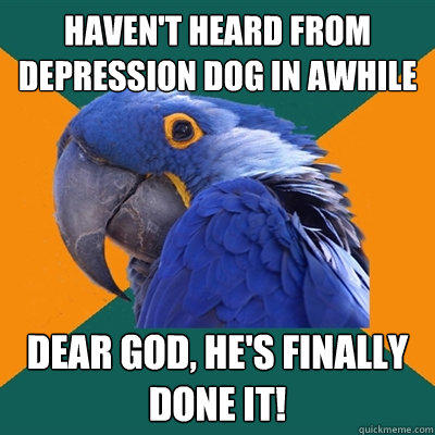 haven't heard from depression dog in awhile dear god, he's finally done it!  