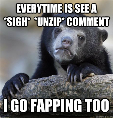 EVERYTIME IS SEE A *SIGH*  *UNZIP* COMMENT I GO FAPPING TOO - EVERYTIME IS SEE A *SIGH*  *UNZIP* COMMENT I GO FAPPING TOO  Confession Bear