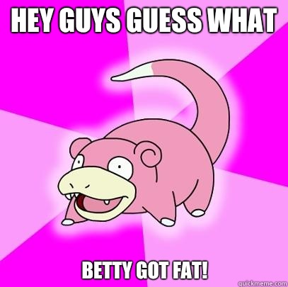 Hey guys guess what Betty got fat!  Slowpoke