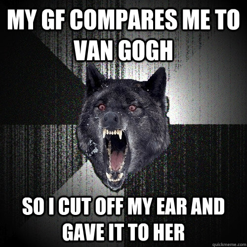 My gf compares me to van gogh so i cut off my ear and gave it to her  Insanity Wolf