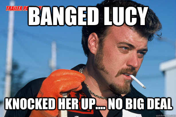 Banged lucy Knocked her up.... no big deal  Ricky Trailer Park Boys