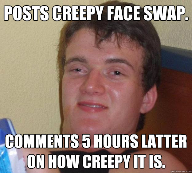 posts creepy face swap. comments 5 hours latter on how creepy it is.  10 Guy