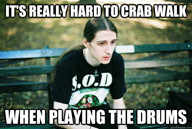 It's really hard to crab walk when playing the drums  First World Metal Problems