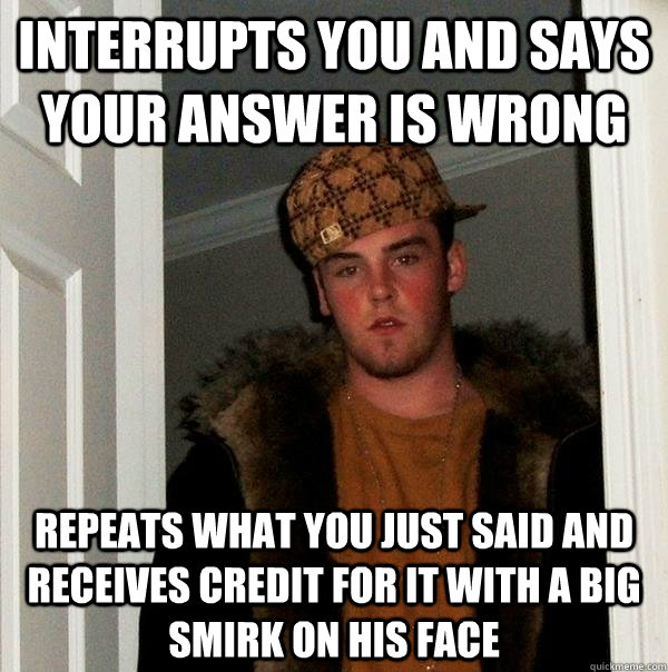 Interrupts you and says your answer is wrong Repeats what you just said and receives credit for it with a big smirk on his face  Scumbag Steve