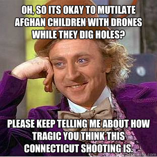 Oh, so its okay to mutilate afghan children with drones while they dig holes? Please keep telling me about how tragic you think this Connecticut shooting is.  Condescending Wonka