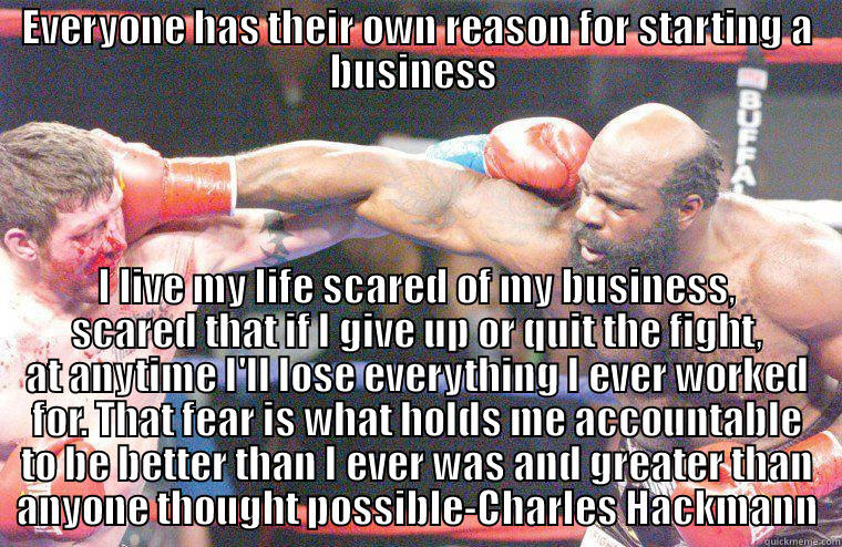 freedom from normality - EVERYONE HAS THEIR OWN REASON FOR STARTING A BUSINESS  I LIVE MY LIFE SCARED OF MY BUSINESS, SCARED THAT IF I GIVE UP OR QUIT THE FIGHT, AT ANYTIME I'LL LOSE EVERYTHING I EVER WORKED FOR. THAT FEAR IS WHAT HOLDS ME ACCOUNTABLE TO BE BETTER THAN I EVER WAS AND GREATER THAN ANYONE THOUGHT POSSIBLE-CHARLES HACKM Misc