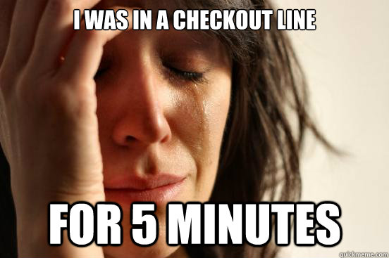 I was in a checkout line for 5 minutes  First World Problems