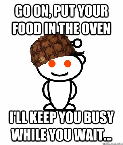 go on, put your food in the oven i'll keep you busy while you wait...  Scumbag Reddit