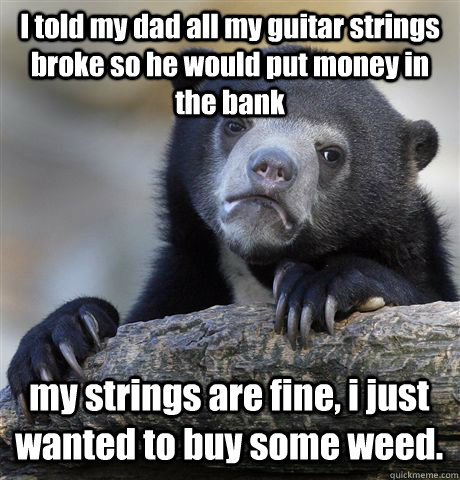 I told my dad all my guitar strings broke so he would put money in the bank my strings are fine, i just wanted to buy some weed.  Confession Bear