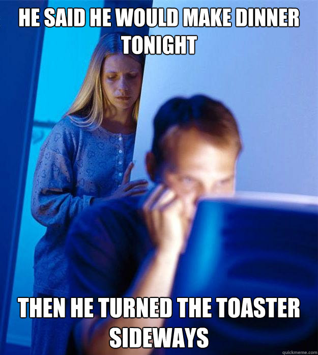 he said he would make dinner tonight then he turned the toaster sideways  Redditors Wife