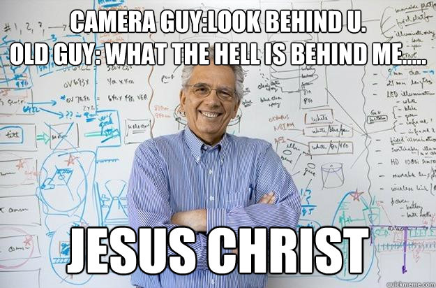 camera guy:look behind u.
Old guy: what the hell is behind me..... JESUS CHRIST - camera guy:look behind u.
Old guy: what the hell is behind me..... JESUS CHRIST  Engineering Professor