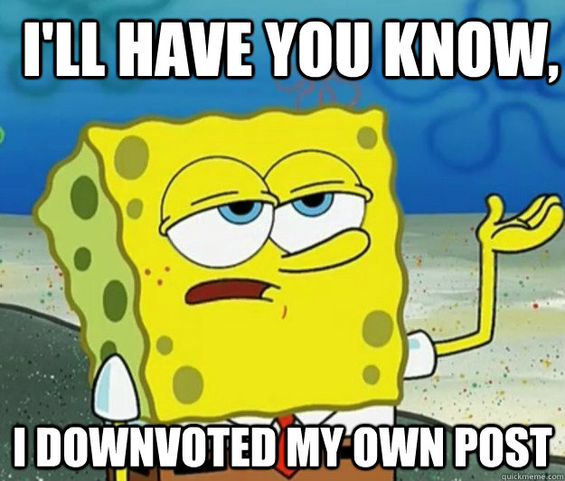 I'll have you know, I downvoted my own post  How tough am I