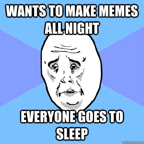 wants to make memes all night everyone goes to sleep  Okay Guy