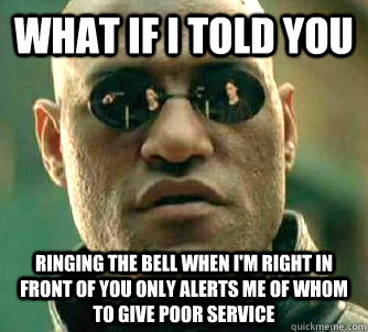 What if I told you ringing the bell when i'm right in front of you only alerts me of whom to give poor service  What if I told you