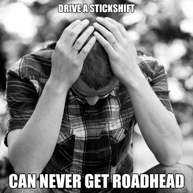 Drive a stickshift can never get roadhead - Drive a stickshift can never get roadhead  First World Problems Man