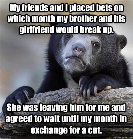 My friends and I placed bets on which month my brother and his girlfriend would break up. She was leaving him for me and agreed to wait until my month in exchange for a cut.  Confession Bear