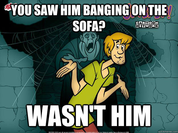 You saw him banging on the sofa? Wasn't him  Irrational Shaggy