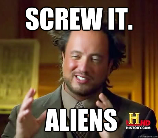 Screw it.  Aliens - Screw it.  Aliens  Ancient Aliens