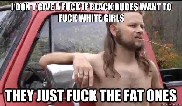 I don't give a fuck if black dudes want to fuck white girls they just fuck the fat ones  Almost Politically Correct Redneck