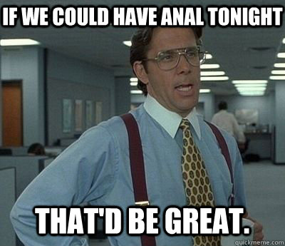 if we could have anal tonight  That'd be great.  Bill lumberg