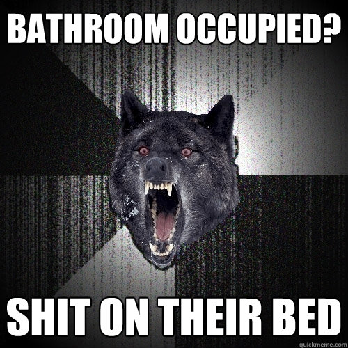 Bathroom occupied? Shit on their bed  Insanity Wolf